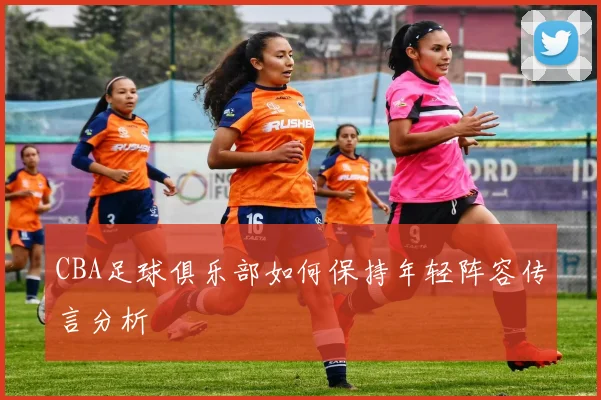 CBA足球俱乐部如何保持年轻阵容传言分析